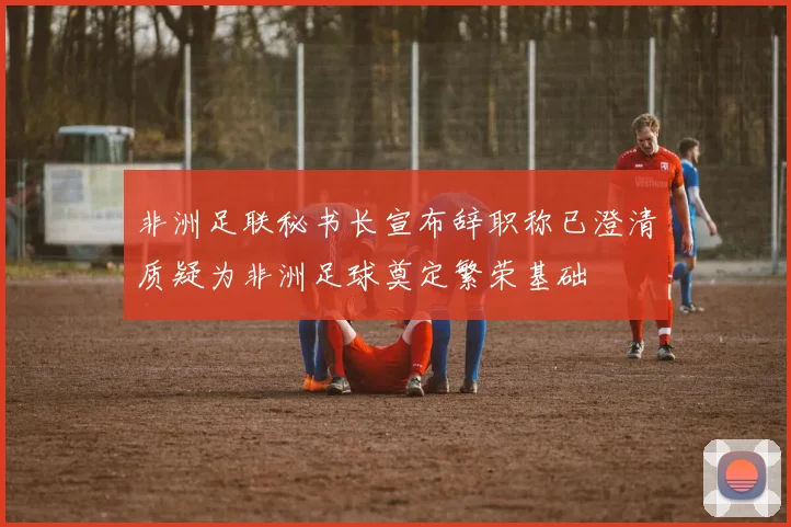 非洲足联秘书长宣布辞职称已澄清质疑为非洲足球奠定繁荣基础