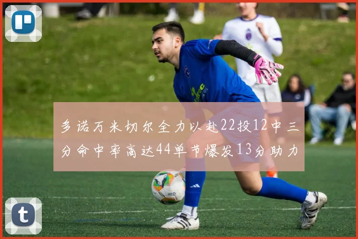 多诺万米切尔全力以赴22投12中三分命中率高达44单节爆发13分助力球队表现出色