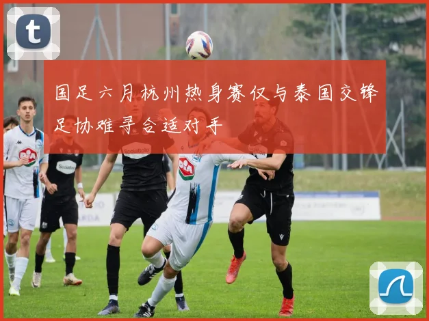 国足六月杭州热身赛仅与泰国交锋足协难寻合适对手