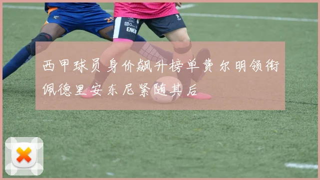 西甲球员身价飙升榜单费尔明领衔佩德里安东尼紧随其后