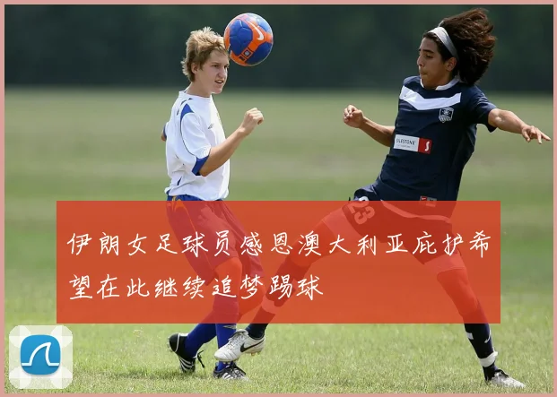 伊朗女足球员感恩澳大利亚庇护希望在此继续追梦踢球