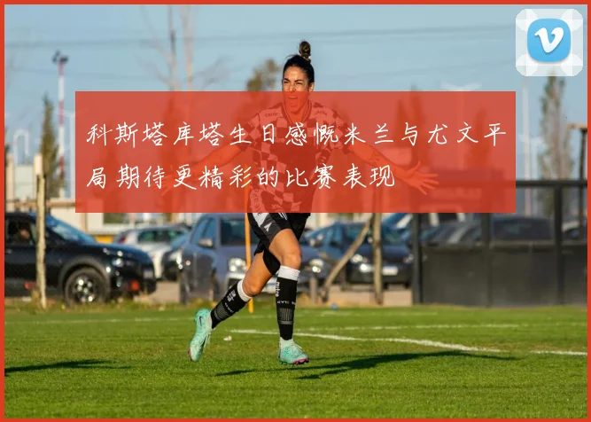 科斯塔库塔生日感慨米兰与尤文平局期待更精彩的比赛表现