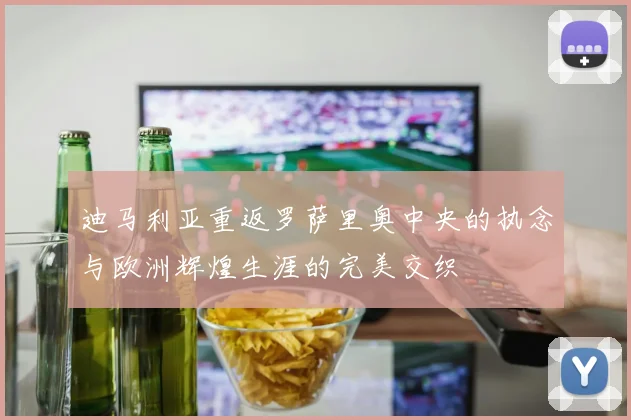 迪马利亚重返罗萨里奥中央的执念与欧洲辉煌生涯的完美交织