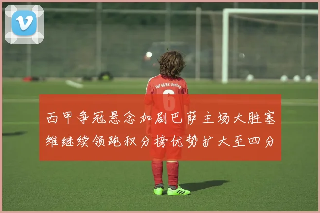 西甲争冠悬念加剧巴萨主场大胜塞维继续领跑积分榜优势扩大至四分