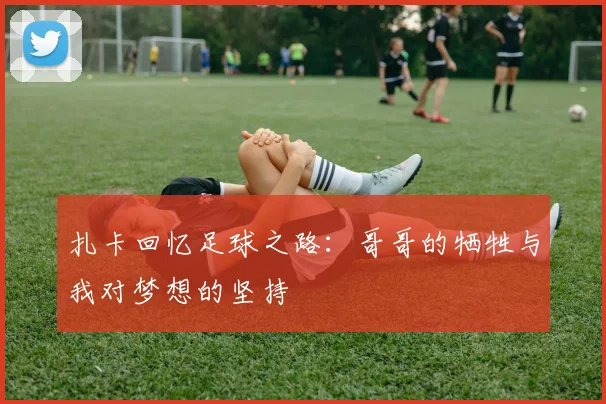 扎卡回忆足球之路：哥哥的牺牲与我对梦想的坚持