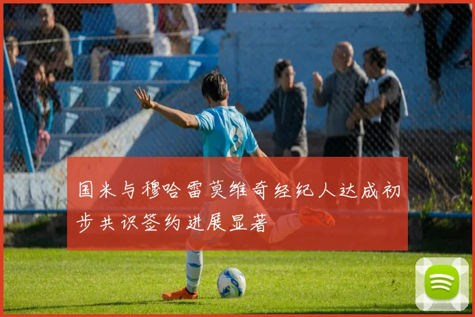 国米与穆哈雷莫维奇经纪人达成初步共识签约进展显著