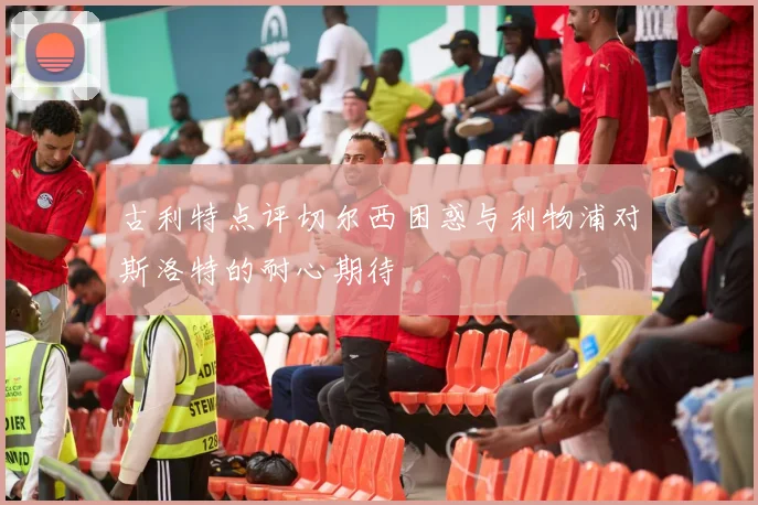 古利特点评切尔西困惑与利物浦对斯洛特的耐心期待