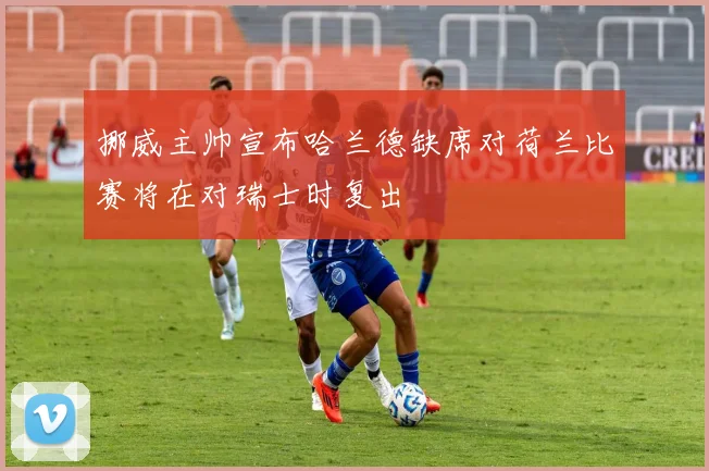 挪威主帅宣布哈兰德缺席对荷兰比赛将在对瑞士时复出