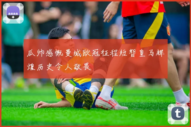 瓜帅感慨曼城欧冠征程短暂皇马辉煌历史令人敬畏