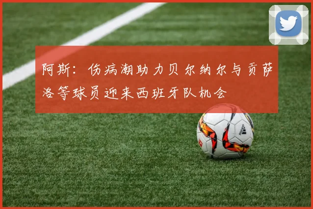 阿斯：伤病潮助力贝尔纳尔与贡萨洛等球员迎来西班牙队机会