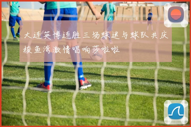 大连英博连胜三场球迷与球队共庆梭鱼湾激情唱响莎啦啦