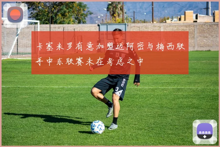 卡塞米罗有意加盟迈阿密与梅西联手中东联赛未在考虑之中